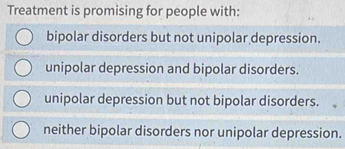 Treatment is promising for people with:
bipolar disorders but not unipolar depression.
unipolar depression and bipolar disorders.
unipolar depression but not bipolar disorders.
neither bipolar disorders nor unipolar depression.