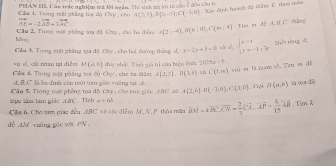 PHÀN III. Cầu trắc nghiệm trã lời ngắn. Thí sinh trả lời từ cầu 1 đện câu 6.
Câu 1. Trong mặt phẳng toạ độ Oxy , cho A(2;2);B(1;-3);C(-3;0). Xác định hoành độ điểm E thoả mãn
beginarrayr uum AE=-2AB+3AC.endarray
Câu 2. Trong mặt phẳng toạ độ Oxy , cho ba điểm A(2;-4),B(6;0),C(m;4). Tìm m đề A,B,C thẳng
hàng.
Câu 3. Trong mặt phẳng tọa độ Oxy, cho hai đường thẳng d_1:x-2y+3=0 và d_2:beginarrayl x=t y=-1+3tendarray.. Biết rằng d_1
và d_2 cắt nhau tại điểm M(a;b) duy nhất. Tính giá trị của biều thức 2025a-b.
Câu 4. Trong mặt phẳng toạ độ Oxy , cho ba điểm A(2;3),B(3;5) và C(1;m) với m là tham số. Tìm m đề
A,B,C là ba đinh của một tam giác vuông tại A .
Câu 5. Trong mặt phẳng tọa độ Oxy, cho tam giác ABC có A(2;6)B(-3;0),C(3;0). Gọi H(a;b) là tọa độ
trực tâm tam giác ABC . Tính a+6b.
Câu 6. Cho tam giác đều ABC và các điểm M, N, P thỏa mãn vector BM=kvector BC,vector CN= 2/3 vector CA,vector AP= 4/15 vector AB 、Tìm k
để AM vuông góc với PN .