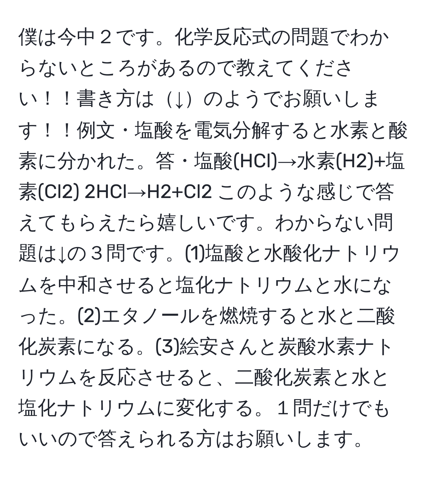 僕は今中２です。化学反応式の問題でわからないところがあるので教えてください！！書き方は↓のようでお願いします！！例文・塩酸を電気分解すると水素と酸素に分かれた。答・塩酸(HCl)→水素(H2)+塩素(Cl2) 2HCl→H2+Cl2 このような感じで答えてもらえたら嬉しいです。わからない問題は↓の３問です。(1)塩酸と水酸化ナトリウムを中和させると塩化ナトリウムと水になった。(2)エタノールを燃焼すると水と二酸化炭素になる。(3)絵安さんと炭酸水素ナトリウムを反応させると、二酸化炭素と水と塩化ナトリウムに変化する。１問だけでもいいので答えられる方はお願いします。