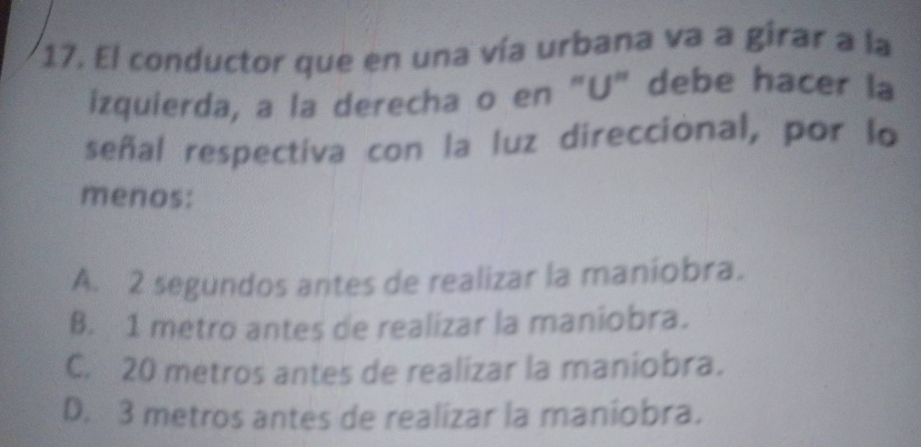 El conductor que en una vía urbana va a girar a la
izquierda, a la derecha o en "U" debe hacer la
señal respectiva con la luz direccional, por lo
menos:
A. 2 segundos antes de realizar la maniobra.
B. 1 metro antes de realizar la maniobra.
C. 20 metros antes de realizar la maniobra.
D. 3 metros antes de realizar la maniobra.