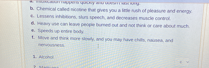 intoxication happens quickly and doesh't last long. 
b. Chemical called nicotine that gives you a little rush of pleasure and energy. 
c. Lessens inhibitions, slurs speech, and decreases muscle control. 
d. Heavy use can leave people burned out and not think or care about much. 
e. Speeds up entire body. 
f. Move and think more slowly, and you may have chills, nausea, and 
nervousness. 
1. Alcohol 
C
