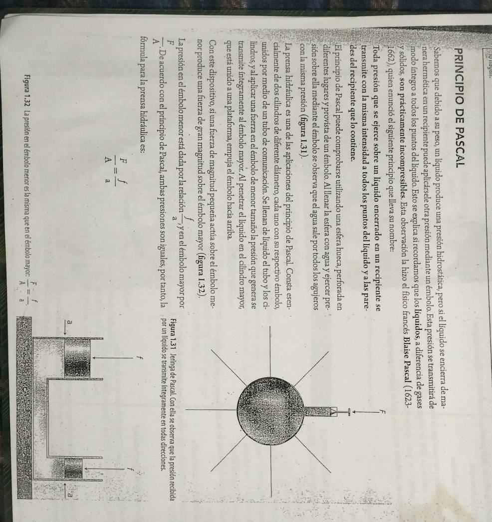 1o nagan.
PRINCIPIO DE PASCAL
Sabemos que debido a su peso, un líquido produce una presión hidrostática, pero si el líquido se encierra de ma-
nera hermética en un recipiente puede aplicársele otra presión mediante un émbolo. Esta presión se transmitirá de
modo íntegro a todos los puntos del líquido. Esto se explica si recordamos que los Iíquidos, a diferencia de gases
y sólidos, son prácticamente incompresibles. Esta observación la hizo el físico francés Blaise Pascal (1623-
1662), quien enunció el siguiente principio que lleva su nombre:
Toda presión que se ejerce sobre un líquido encerrado en un recipiente se
transmite con la misma intensidad a todos los puntos del líquido y a las pare-
des del recipiente que lo contiene.
El principio de Pascal puede comprobarse utilizando una esfera hueca, perforada en
diferentes lugares y provista de un émbolo. Al llenar la esfera con agua y ejercer pre-
sión sobre ella mediante el émbolo se observa que el agua sale por todos los agujeros
con la misma presión (figura 1.31).
La prensa hidráulica es una de las aplicaciones del principio de Pascal. Consta esen-
cialmente de dos cilindros de diferente diámetro, cada uno con su respectivo émbolo,
unidos por medio de un tubo de comunicación. Se llenan de líquido el tubo y los ci-
lindros, y al aplicar una fuerza en el émbolo de menor tamaño la presión que genera se
transmite íntegramente al émbolo mayor. Al penetrar el líquido en el cilindro mayor,
que está unido a una plataforma, empuja el émbolo hacia arriba.
Con este dispositivo, si una fuerza de magnitud pequeña actúa sobre el émbolo me-
nor produce una fuerza de gran magnitud sobre el émbolo mayor (figura 1.32).
La presión en el émbolo menor está dada por la relación  f/a ,, , y en el émbolo mayor por
Figura 1.31 Jeringa de Pascal. Con ella se observa que la presión recibida
 F/A . De acuerdo con el principio de Pascal, ambas presiones son iguales, por tanto, la por un líquido se transmite íntegramente en todas direcciones.
fórmula para la prensa hidráulica es:
 F/A = f/a 
Figura 1.32 La presión en el émbolo menor es la misma que en el émbolo mayor:  F/A = f/a .