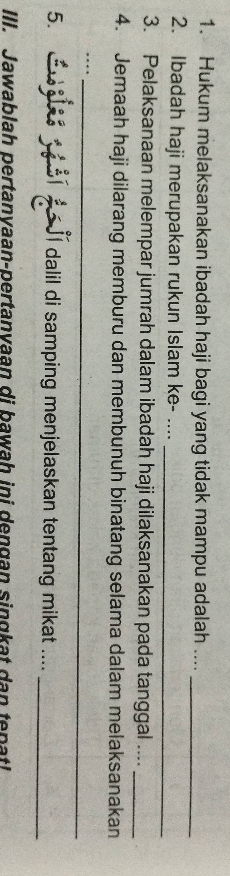 Hukum melaksanakan ibadah haji bagi yang tidak mampu adalah ...._ 
2. Ibadah haji merupakan rukun Islam ke- ...._ 
3. Pelaksanaan melempar jumrah dalam ibadah haji dilaksanakan pada tanggal ...._ 
4. Jemaah haji dilarang memburu dan membunuh binatang selama dalam melaksanakan 
_… 
5. 1 JI dalil di samping menjelaskan tentang mikat ...._ 
III. Jawablah pertanvaan-pertanvaan di bawah ini dengan singkat dan tepat!
