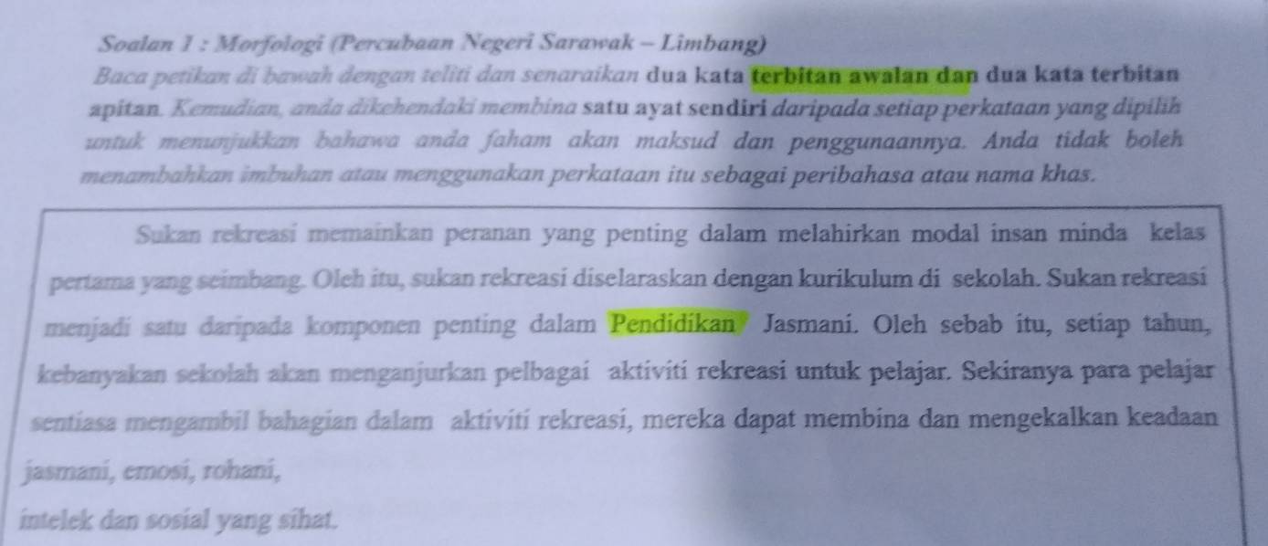 Soalan I : Morfologi (Percubaan Negeri Sarawak - Limbang) 
Baca petikan di bawah dengan teliti dan senaraikan dua kata terbitan awalan dan dua kata terbitan 
apitan. Kemudian, anda dikehendaki membina satu ayat sendiri daripada setiap perkataan yang dipilih 
untuk menunjukkan bahawa anda faham akan maksud dan penggunaannya. Anda tidak boleh 
menambahkan imbuhan atau menggunakan perkataan itu sebagai peribahasa atau nama khas. 
Sukan rekreasi memainkan peranan yang penting dalam melahirkan modal insan minda kelas 
pertama yang seimbang. Oleh itu, sukan rekreasi diselaraskan dengan kurikulum di sekolah. Sukan rekreasi 
menjadi satu daripada komponen penting dalam Pendidikan? Jasmani. Oleh sebab itu, setiap tahun, 
kebanyakan sekolah akan menganjurkan pelbagai aktiviti rekreasi untuk pelajar. Sekiranya para pelajar 
sentiasa mengambil bahagian dalam aktiviti rekreasi, mereka dapat membina dan mengekalkan keadaan 
jasmani, emosi, rohani, 
intelek dan sosial yang sihat.