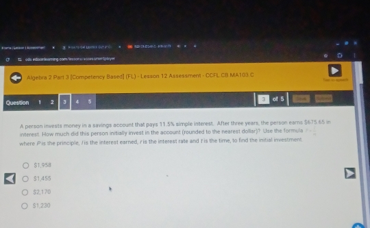 orce ( Lesson ( A ) = 2 Fowto Ge Darekout at c x 8 H our s ans kaugsh
cds edisonlearning comesscinst/ arioes simen tplayer
Algebra 2 Part 3 [Competency Based] (FL) - Lesson 12 Assessment - CCFL CB MA103 C ew t tons
Question 1 2 3 4 5 3 of 5
A person invests money in a savings account that pays 11.5% simple interest. After three years, the person eams $675 65 in
interest. How much did this person initially invest in the account (rounded to the nearest dollar)? Use the formula P= 1/m 
where Pis the principle, / is the interest earned, ris the interest rate and tis the time, to find the initial investment
$1,958
$1,455
$2,170
$1,230