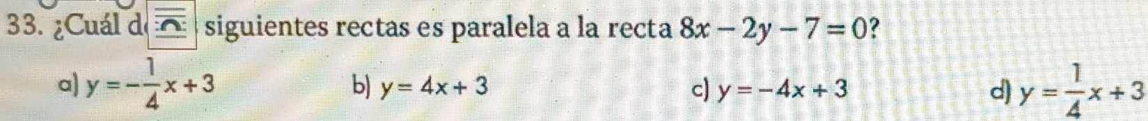¿Cuál de overline _ :△  siguientes rectas es paralela a la recta 8x-2y-7=0 2
a) y=- 1/4 x+3 y= 1/4 x+3
b) y=4x+3 c) y=-4x+3 d)