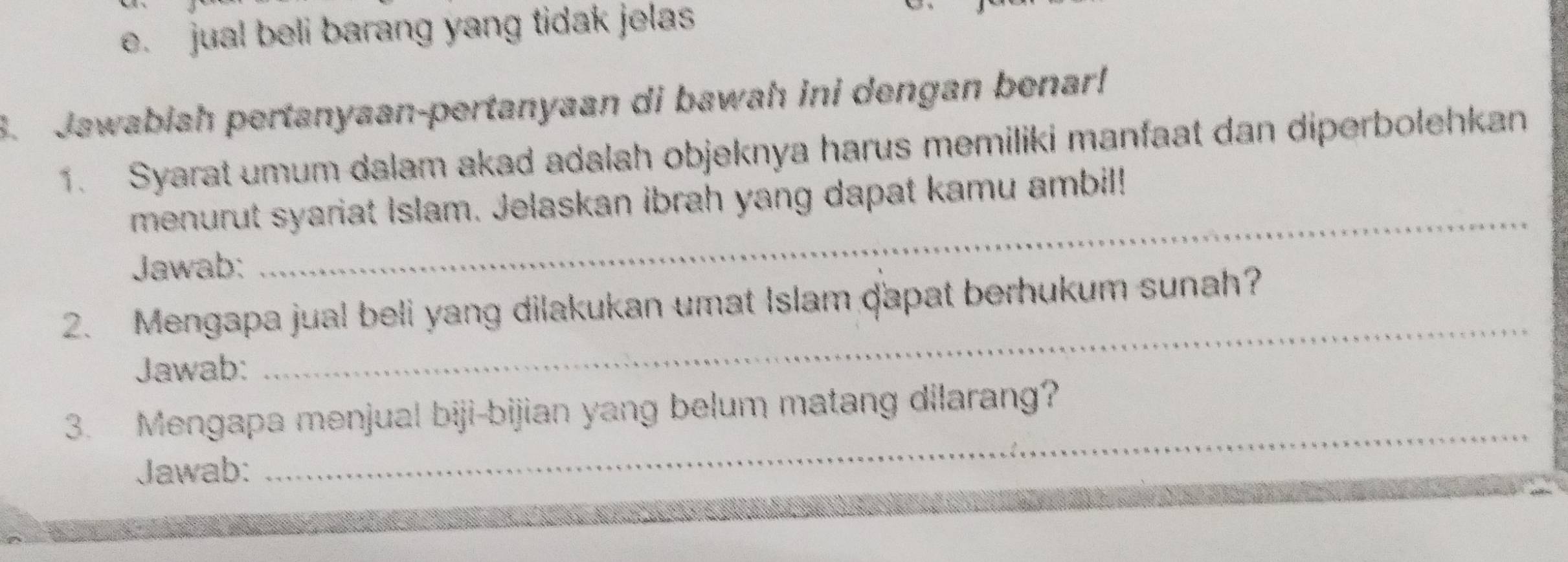 e. jual beli barang yang tidak jelas
3. Jawabiah pertanyaan-pertanyaan di bawah ini dengan benar!
1. Syarat umum dalam akad adalah objeknya harus memiliki manfaat dan diperbolehkan
menurut syariat Islam. Jelaskan ibrah yang dapat kamu ambil!
Jawab:
_
_
2. Mengapa jual beli yang dilakukan umat Islam dapat berhukum sunah?
Jawab:
_
3. Mengapa menjual biji-bijian yang belum matang dilarang?
Jawab: