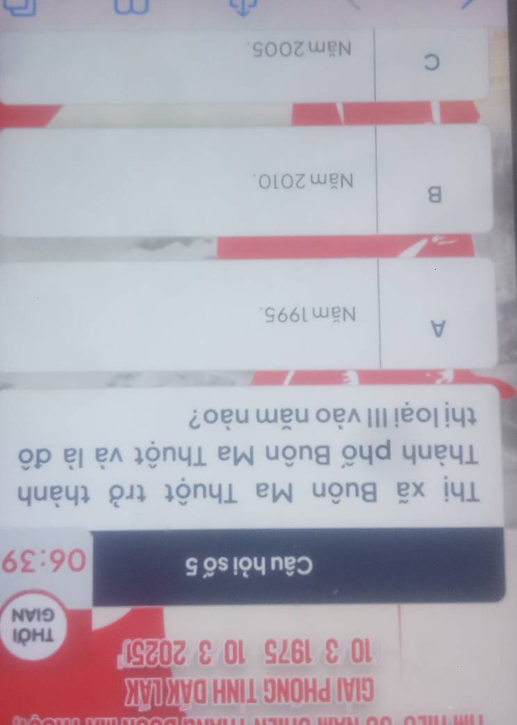 GIAI PHONG TINH DAK LAK
10 3 1975 10 3 20251
thời
GIAN
Câu hỏi số 5
06:39
Thị xã Buôn Ma Thuột trở thành
Thành phố Buôn Ma Thuột và là đô
thị loại III vào năm nào?
A
Năm 1995.
B
Năm 2010.
C
Năm 2005.