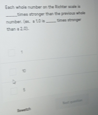 Each whole number on the Richter scale is
_times stronger than the previous whole
number. (ex. a 1.0 is_ times stronger
than a 2,0).
1
5
Tawarch Nient quetion