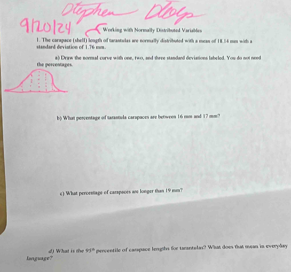Working with Normally Distributed Variables 
1. The carapace (shell) length of tarantulas are normally distributed with a mean of 18.14 mm with a 
standard deviation of 1.76 mm. 
a) Draw the normal curve with one, two, and three standard deviations labeled. You do not need 
the percentages. 
b) What percentage of tarantula carapaces are between 16 mm and 17 mm? 
c) What percentage of carapaces are longer than 19 mm? 
d) What is the 95^(th) percentile of carapace lengths for tarantulas? What does that mean in everyday 
language?
