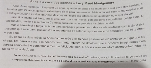 Anne e a casa dos sonhos - Lucy Maud Montgomery 
Aqui. Anne começa o livro com 25 anos, quando se casa e se muda para sua casa dos sonhos, e 
termina com 27 anos, quando vai embora de lá para um novo lar. Mais uma vez somos encantados com 
o jeito particular e incrível de Anne de construir laços tão intensos em qualquer lugar que ela vai 
Isso fica muito evidente, mais uma vez, com os novos personagens secundários desse livro. C 
capitão Jim, Leslie e a senhorita Cornélia possuem suas próprias histórias de vida. 
Mas é admirável a força de Anne para conseguir passar por todas as adversidades com a ajuda das 
o seu bem. pessoas que a cercam, isso mostra a importância de estar sempre rodeado de amizades que só querem 
Eu adoro as descrições da Anne com relação a cada nova pessoa que ela conhece ou lugar que ela 
chega. Ela narra a casa dos sonhos com tanta riqueza de detalhes que é possível imaginarmos com 
clareza como ela é e sentirmos a mesma felicidade dela. É por isso que eu adoro acompanhar todas as 
fases da vida da Anne. 
Fonte: CARVALHO, R. Resenha de ''Anne é a casa dos sonhos'', de Monigomery, L. M. adaptado de: Disponível em:
Acesso em: 14 mar. 2024.