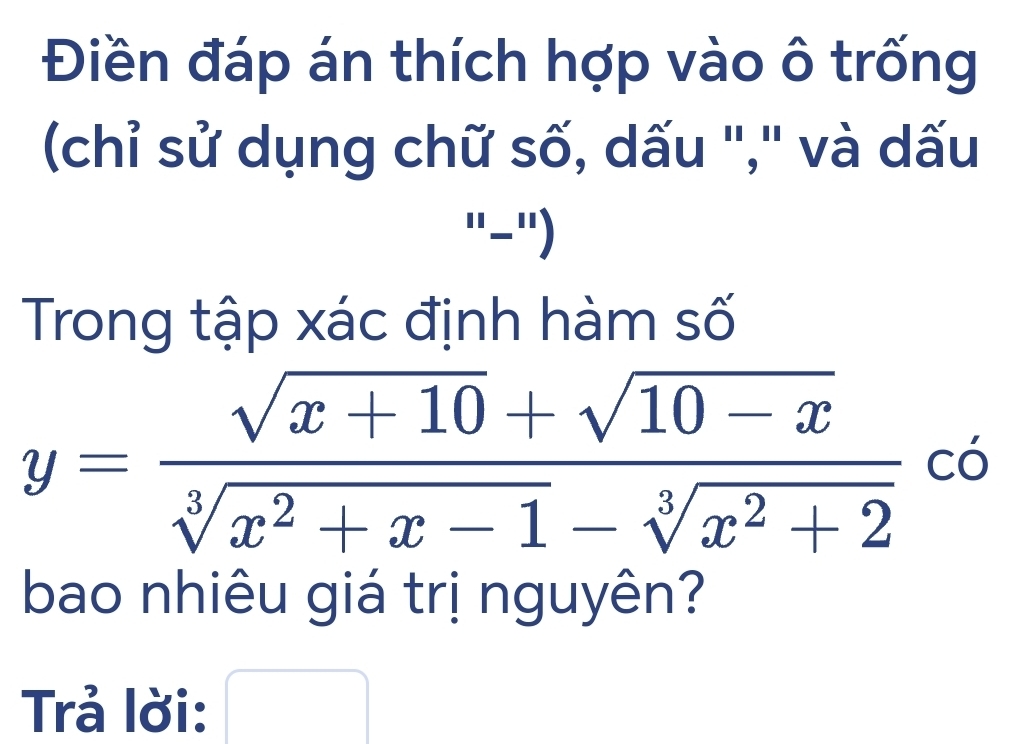 Điền đáp án thích hợp vào ô trống 
(chỉ sử dụng chữ số, dấu "," và dấu 
"-"') 
Trong tập xác định hàm số
y= (sqrt(x+10)+sqrt(10-x))/sqrt[3](x^2+x-1)-sqrt[3](x^2+2)  có 
bao nhiêu giá trị nguyên? 
Trả lời: