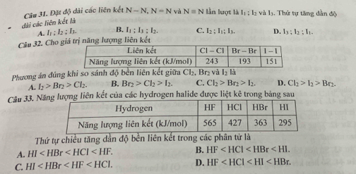 dài các liên kết là Câu 31. Đặt độ dài các liên kết N-N,N=N và N=N lần lượt là I_1:I_2 và L. Thứ tự tăng dần độ
A. I_1:I_2:I_3. B. I_1:I_3:I_2. C. I_2:I_1:I_3. D.
Câu 32. Cho giá trị năng lượng liên kết I_3;I_2;I_1.
Phương án đúng khi so sánh độ bền liên kết giữa Cl₂, Br₂ và I_2 là
A. I_2>Br_2>Cl_2. B. Br_2>Cl_2>I_2. C. Cl_2>Br_2>I_2. D. Cl_2>I_2>Br_2.
Câu 33. Nă lượng liên kết của các hydrogen halide được liệt kê trong bảng sau
Thứ tự chiều tăng dần độ bền liên kết trong các phân tử là
A. HI B. HF
C. HI
D. HF