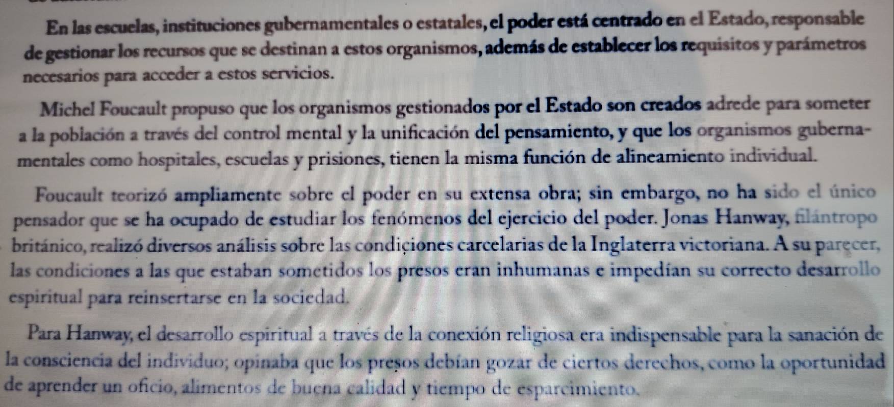 En las escuelas, instituciones gubernamentales o estatales, el poder está centrado en el Estado, responsable 
de gestionar los recursos que se destinan a estos organismos, además de establecer los requisitos y parámetros 
necesarios para acceder a estos servicios. 
Michel Foucault propuso que los organismos gestionados por el Estado son creados adrede para someter 
a la población a través del control mental y la unificación del pensamiento, y que los organismos guberna- 
mentales como hospitales, escuelas y prisiones, tienen la misma función de alineamiento individual. 
Foucault teorizó ampliamente sobre el poder en su extensa obra; sin embargo, no ha sido el único 
pensador que se ha ocupado de estudiar los fenómenos del ejercicio del poder. Jonas Hanway, filántropo 
británico, realizó diversos análisis sobre las condiciones carcelarias de la Inglaterra victoriana. A su paręcer, 
las condiciones a las que estaban sometidos los presos eran inhumanas e impedían su correcto desarrollo 
espiritual para reinsertarse en la sociedad. 
Para Hanway, el desarrollo espiritual a través de la conexión religiosa era indispensable para la sanación de 
la consciencia del individuo; opinaba que los presos debían gozar de ciertos derechos, como la oportunidad 
de aprender un oficio, alimentos de buena calidad y tiempo de esparcimiento.