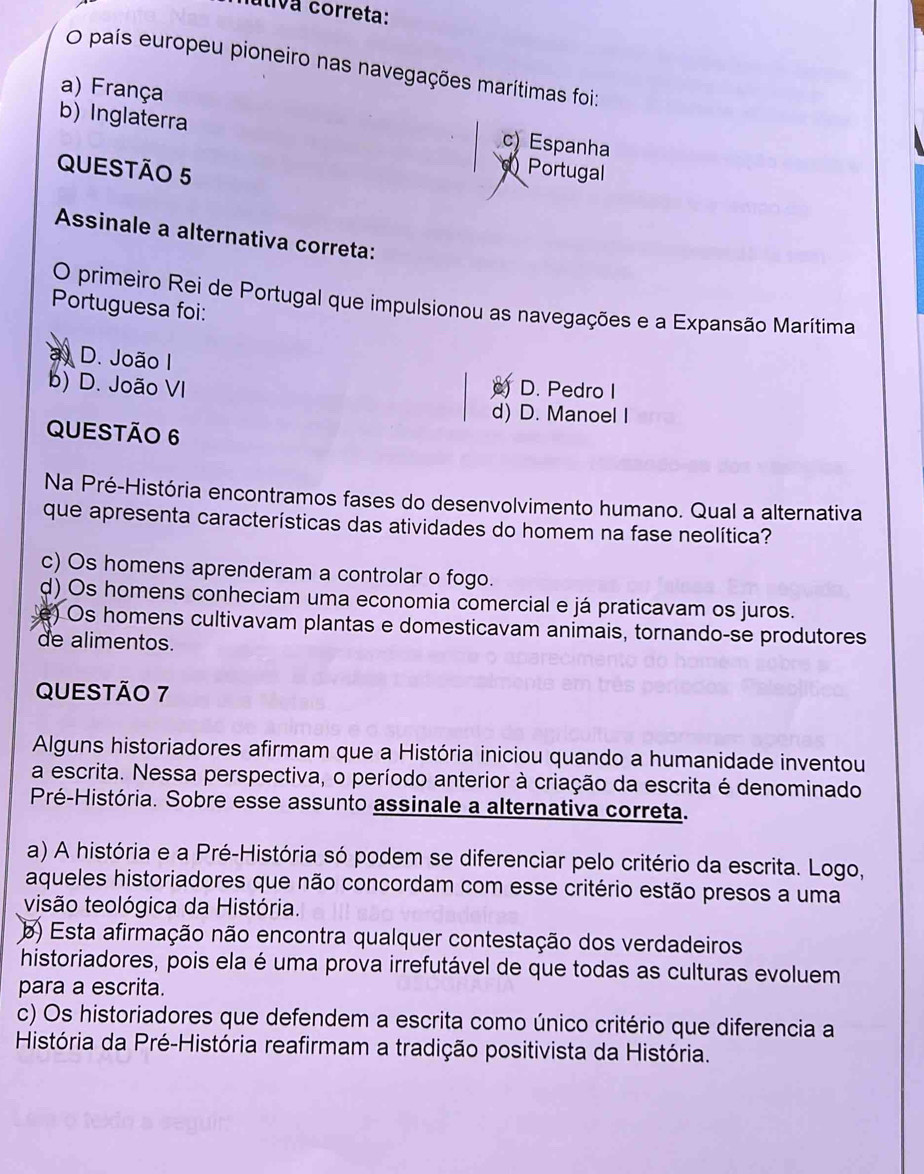 utiva correta:
O país europeu pioneiro nas navegações marítimas foi:
b) Inglaterra
a) França c) Espanha
QUESTÃO 5
Portugal
Assinale a alternativa correta:
O primeiro Rei de Portugal que impulsionou as navegações e a Expansão Marítima
Portuguesa foi:
3 D. João I
b) D. João VI o) D. Pedro I
d) D. Manoel I
QUESTÃO 6
Na Pré-História encontramos fases do desenvolvimento humano. Qual a alternativa
que apresenta características das atividades do homem na fase neolítica?
c) Os homens aprenderam a controlar o fogo.
d) Os homens conheciam uma economia comercial e já praticavam os juros.
e) Os homens cultivavam plantas e domesticavam animais, tornando-se produtores
de alimentos.
QUESTÃO 7
Alguns historiadores afirmam que a História iniciou quando a humanidade inventou
a escrita. Nessa perspectiva, o período anterior à criação da escrita é denominado
Pré-História. Sobre esse assunto assinale a alternativa correta.
a) A história e a Pré-História só podem se diferenciar pelo critério da escrita. Logo,
aqueles historiadores que não concordam com esse critério estão presos a uma
visão teológica da História.
b) Esta afirmação não encontra qualquer contestação dos verdadeiros
historiadores, pois ela é uma prova irrefutável de que todas as culturas evoluem
para a escrita.
c) Os historiadores que defendem a escrita como único critério que diferencia a
História da Pré-História reafirmam a tradição positivista da História.