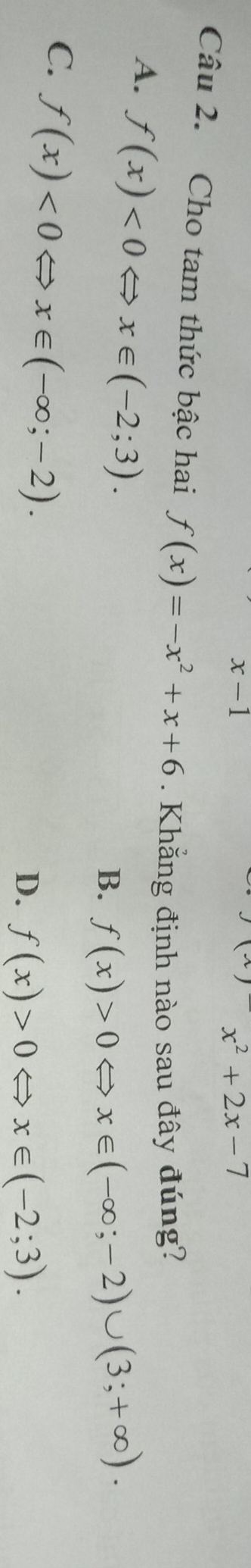 x-1
x^2+2x-7
Câu 2. Cho tam thức bậc hai f(x)=-x^2+x+6. Khẳng định nào sau đây đúng?
A. f(x)<0Leftrightarrow x∈ (-2;3).
B. f(x)>0Leftrightarrow x∈ (-∈fty ;-2)∪ (3;+∈fty ).
C. f(x)<0Leftrightarrow x∈ (-∈fty ;-2).
D. f(x)>0Leftrightarrow x∈ (-2;3).