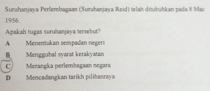 Suruhanjaya Perlembagaan (Suruhanjaya Reid) telah ditubuhkan pada 8 Mac
1956.
Apakah tugas suruhanjaya tersebut?
A Menentukan sempadan negeri
B Menggubal syarat kerakyatan
C Merangka perlembagaan negara
D€£ Mencadangkan tarikh pilihanraya