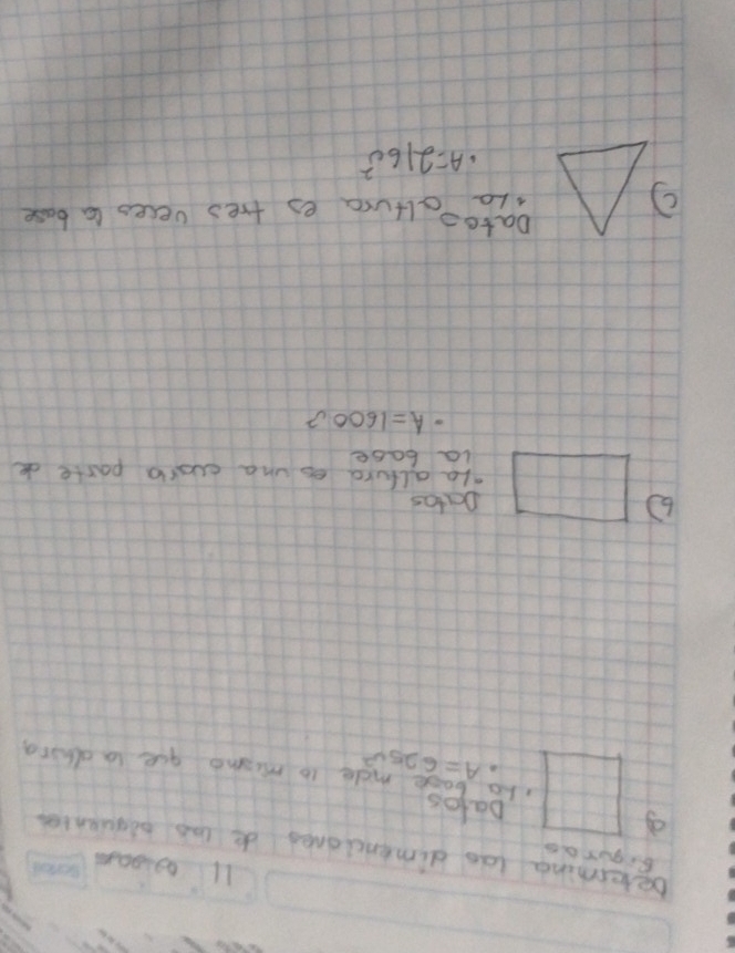 aglean 
Bigurao 
Determing las dimencioned de las piquentes 
Datos
· A=625v^2 le to mismo gue tn dhing 
Datas 
ale alford es una cusrl paste de 
la base
· A=1600v^2
Dato= 
Lo altura es tres veces ta base
· A=216c^2