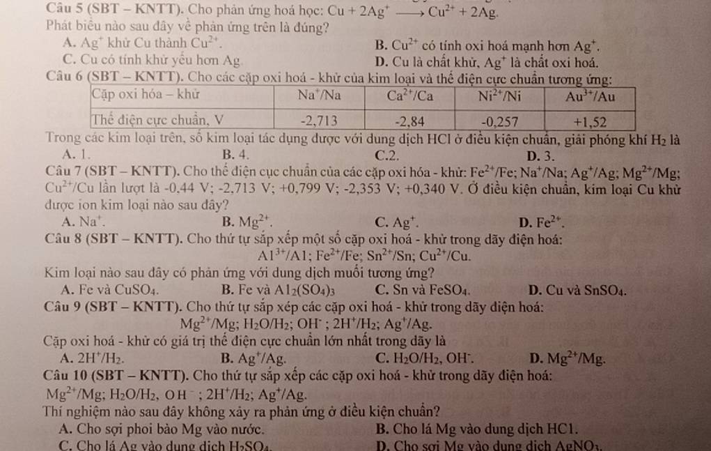 (SBT - KNTT). Cho phản ứng hoá học: Cu+2Ag^+to Cu^(2+)+2Ag.
Phát biểu nào sau đây về phản ứng trên là đúng?
A. Ag* khử Cu thành Cu^(2+). B. Cu^(2+) có tính oxi hoá mạnh hơn Ag^+.
C. Cu có tính khử yểu hơn Ag D. Cu là chất khử, Ag^+ là chất oxi hoá.
Câu 6 (SBT - KNTT). Cho các cặp oxi hoá - khử của kim loại và thể điện cực chuẩn tương ứng:
Trong các kim loại trên, số kim loại tác dụng được với dung dịch HCl ở điều kiện chuẩn, giải phóng khí H_2 là
A. 1. B. 4. C.2. D. 3.
Câu 7 ( SBT- KI NTT). Cho thể điện cục chuẩn của các cặp oxi hóa - khử: Fe^(2+) /Fe; Na^+/Na;Ag^+/Ag;Mg^(2+)/Mg
Cu^(2+)/Cu U lần lượt là -0.44 V;-2,713V;+0,799V;-2,353 V:+ -0,340 V. Ở điều kiện chuẩn, kim loại Cu khử
được ion kim loại nào sau đây?
A. Na^+. B. Mg^(2+). C. Ag^+. D. Fe^(2+).
Câu 8(SBT-KNTT) 0. Cho thứ tự sắp xếp một số cặp oxi hoá - khử trong dãy điện hoá:
Al^(3+)/Al;Fe^(2+)/Fe;Sn^(2+)/Sn;Cu^(2+)/Cu.
Kim loại nào sau dây có phản ứng với dung dịch muối tương ứng?
A. Fe và CuSO_4. B. Fe và Al_2(SO_4)_3 C. Sn và FeSO_4. D. Cu và SnSO_4.
Câu 9(SBT-K N 11 T). Cho thứ tự sắp xép các cặp oxi hoá - khử trong dãy điện hoá:
Mg^(2+)/Mg;H_2O/H_2 ( OH^-. 2H^+/H_2;Ag^+/Ag.
Cập oxi hoá - khử có giá trị thể điện cực chuẩn lớn nhất trong dãy là
A. 2H^+/H_2. B. Ag^+/Ag. C. H_2O/H_2 , OH . D. Mg^(2+)/Mg.
Câu 10(SBT-KNTT) 0. Cho thứ tự sắp xếp các cặp oxi hoá - khử trong dãy điện hoá:
Mg^(2+)/Mg;H_2O/H_2,OH^-;2H^+/H_2;Ag^+/Ag.
Thí nghiệm nào sau dây không xảy ra phản ứng ở điều kiện chuẩn?
A. Cho sợi phoi bào Mg vào nước. B. Cho lá Mg vào dung dịch HC1.
C. Cho lá Ag vào dung dịch H_2SO_4 D. Cho sơi Mẹ vào dung dịch AgNO_3.