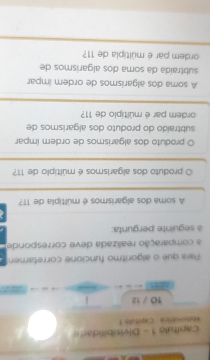 Capítulo 1 - Divisibilidade 
Astemática Capítulo 1 
10 / 12 
Para que o algoritmo funcione corretamen 
a comparação realizada deve corresponde 
à seguinte pergunta: 
A soma dos algarismos é múltipla de 11? 
O produto dos algarismos é múltiplo de 11? 
O produto dos algarismos de ordem ímpar 
subtraído do produto dos algarismos de 
ordem par é múltiplo de 11? 
A soma dos algarismos de ordem ímpar 
subtraída da soma dos algarismos de 
ordem par é múltipla de 11?