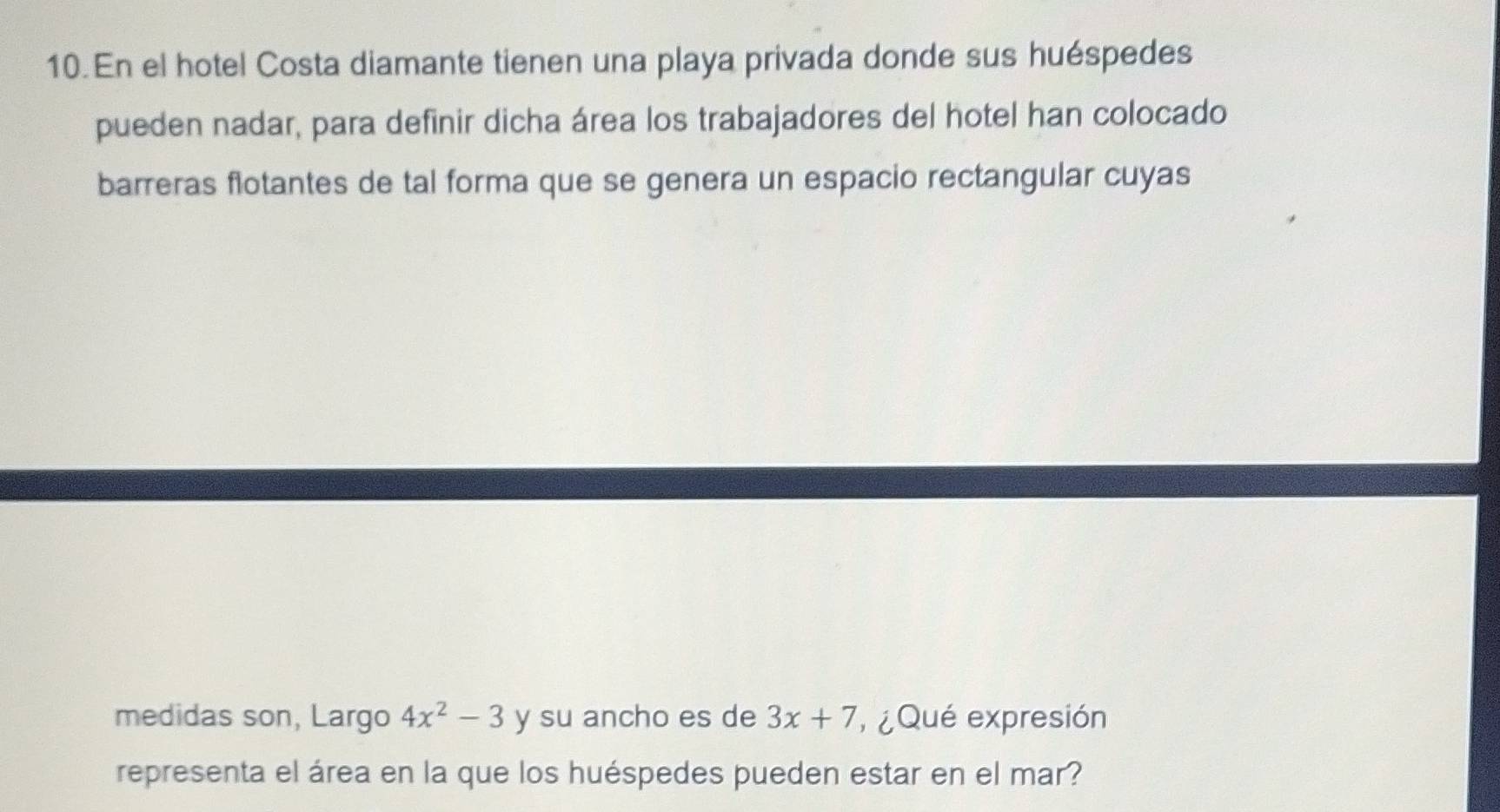 En el hotel Costa diamante tienen una playa privada donde sus huéspedes 
pueden nadar, para definir dicha área los trabajadores del hotel han colocado 
barreras flotantes de tal forma que se genera un espacio rectangular cuyas 
medidas son, Largo 4x^2-3 y su ancho es de 3x+7 ¿ Qué expresión 
representa el área en la que los huéspedes pueden estar en el mar?