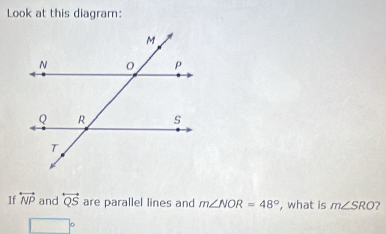 Look at this diagram: 
If overleftrightarrow NP and overleftrightarrow QS are parallel lines and m∠ NOR=48° , what is m∠ SRO 2
□°