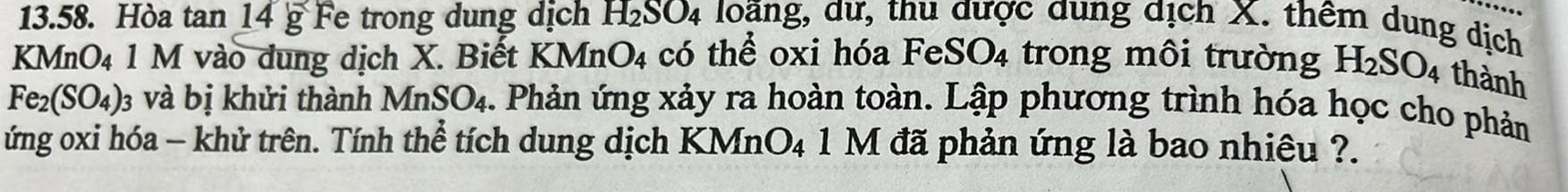 Hòa tan 14g Fe trong dung dịch H_2SO_4 loãng, dư, thu được dung dịch X. thêm dung dịch 
KMnO₄ 1 M vào dung dịch X. Biết K MnO_4 có thể oxi hóa Fe SO_4 trong môi trường H_2SO_4 thành
Fe_2(SO_4) : và bị khửi thành MnSO_4 1. Phản ứng xảy ra hoàn toàn. Lập phương trình hóa học cho phản 
ứng oxi hóa - khử trên. Tính thể tích dung dịch KMn O_4 1 M đã phản ứng là bao nhiêu ?.