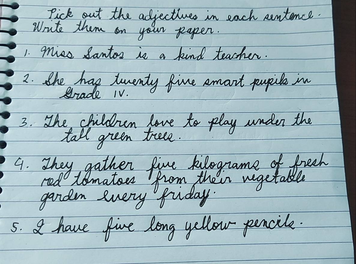 Pick out the adjectiues in each centence. 
Write them on your papen. 
1. mice Santos is a kind teacher. 
2. the has twenty five emart popile in 
giade 1V. 
3. The children love to play under the 
tall green teee. 
9. They gather five kilogname of freeh 
red tomator from their vegetable 
2 
gandn every fuiday. 
5. A have five long yellow pencile.