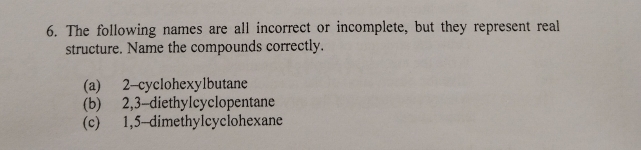 The following names are all incorrect or incomplete, but they represent real
structure. Name the compounds correctly.
(a) 2 -cyclohexylbutane
(b) 2, 3 -diethylcyclopentane
(c) 1, 5 -dimethylcyclohexane