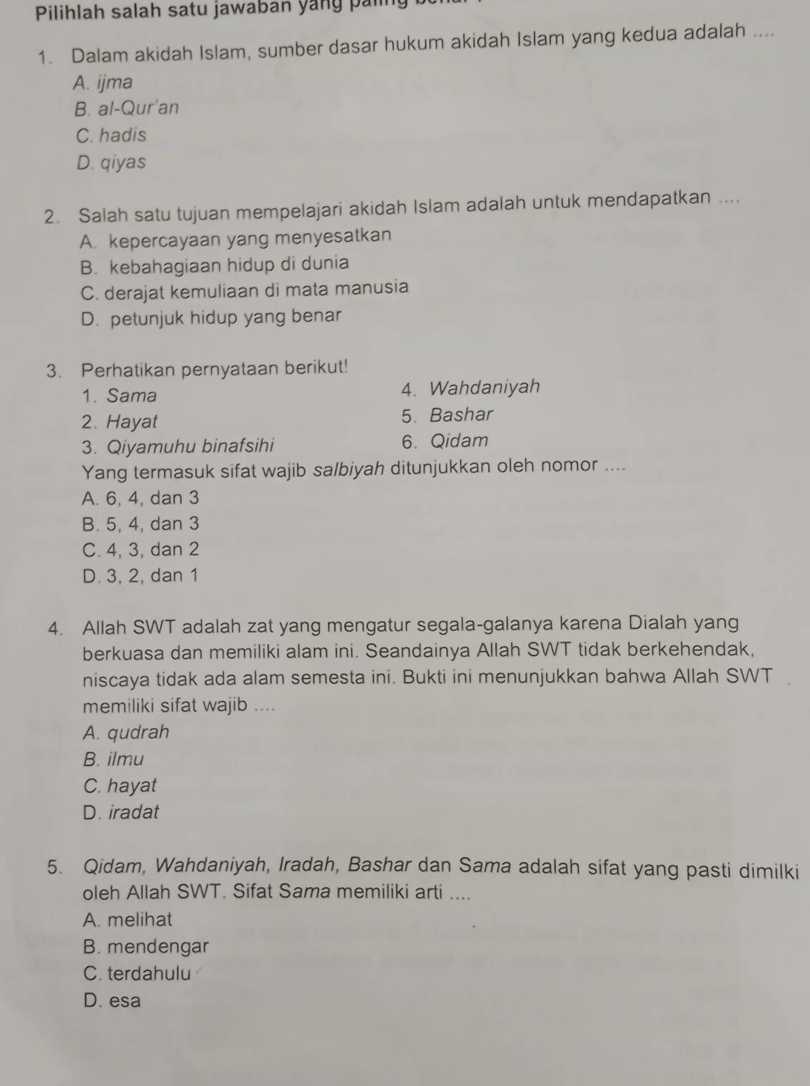 Pilihlah salah satu jawaban yang paling
1. Dalam akidah Islam, sumber dasar hukum akidah Islam yang kedua adalah ....
A. ijma
B. al-Qur'an
C. hadis
D. qiyas
2. Salah satu tujuan mempelajari akidah Islam adalah untuk mendapatkan ....
A. kepercayaan yang menyesatkan
B. kebahagiaan hidup di dunia
C. derajat kemuliaan di mata manusia
D. petunjuk hidup yang benar
3. Perhatikan pernyataan berikut!
1. Sama 4. Wahdaniyah
2. Hayat 5. Bashar
3. Qiyamuhu binafsihi 6. Qidam
Yang termasuk sifat wajib salbiyah ditunjukkan oleh nomor ....
A. 6, 4, dan 3
B. 5, 4, dan 3
C. 4, 3, dan 2
D. 3, 2, dan 1
4. Allah SWT adalah zat yang mengatur segala-galanya karena Dialah yang
berkuasa dan memiliki alam ini. Seandainya Allah SWT tidak berkehendak,
niscaya tidak ada alam semesta ini. Bukti ini menunjukkan bahwa Allah SWT .
memiliki sifat wajib ....
A. qudrah
B. ilmu
C. hayat
D. iradat
5. Qidam, Wahdaniyah, Iradah, Bashar dan Sama adalah sifat yang pasti dimilki
oleh Allah SWT. Sifat Sama memiliki arti ....
A. melihat
B. mendengar
C. terdahulu
D. esa