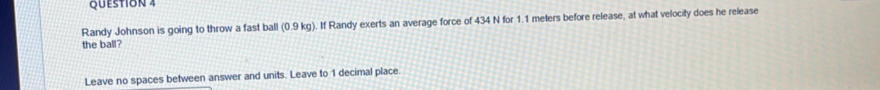 Randy Johnson is going to throw a fast ball (0.9 kg). If Randy exerts an average force of 434 N for 1.1 meters before release, at what velocity does he release 
the ball? 
Leave no spaces between answer and units. Leave to 1 decimal place.