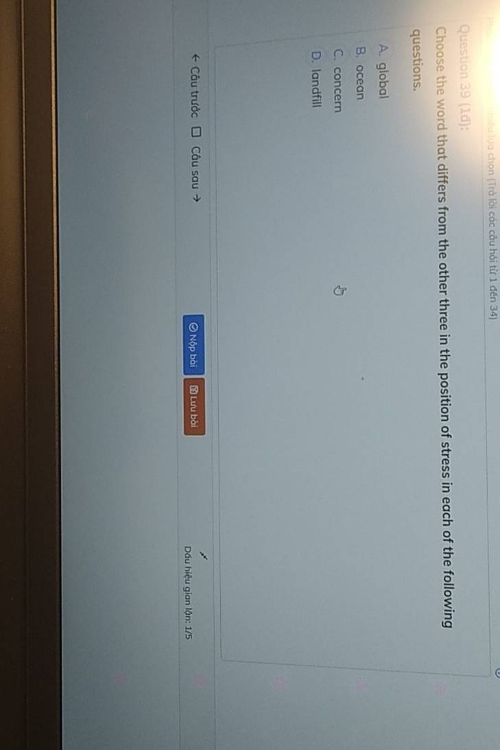 luyều lựa chọn (Trả lời các câu hỏi từ 1 đến 34)
Question 39 (1d):
Choose the word that differs from the other three in the position of stress in each of the following
questions.
A. global
B. ocean
C. concern
D. landfill
* Câu trước Câu sau → Ô Nộp bài Lưu bài
ấu hiệu gian lận: 1/5