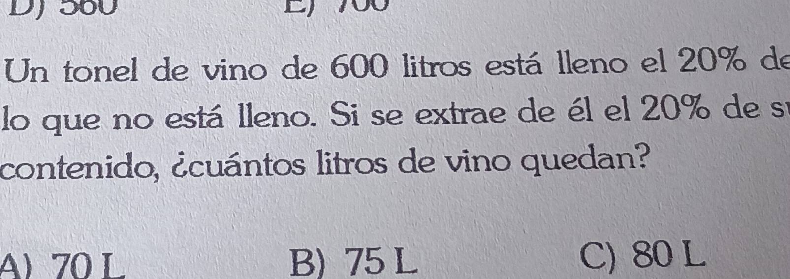 DJ 560 E 700
Un tonel de vino de 600 litros está lleno el 20% de
lo que no está lleno. Si se extrae de él el 20% de sí
contenido, ¿cuántos litros de vino quedan?
A) 70 L B) 75 L C) 80 L