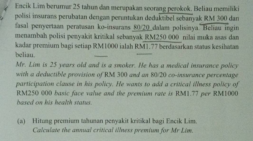 Encik Lim berumur 25 tahun dan merupakan seorang perokok. Beliau memiliki 
polisi insurans perubatan dengan peruntukan deduktibel sebanyak RM 300 dan 
fasal penyertaan peratusan ko-insurans 80/20 dalam polisinya. Beliau ingin 
menambah polisi penyakit kritikal sebanyak RM250 000 nilai muka asas dan 
kadar premium bagi setiap RM1000 ialah RM1.77 berdasarkan status kesihatan 
beliau. 
Mr. Lim is 25 years old and is a smoker. He has a medical insurance policy 
with a deductible provision of RM 300 and an 80/20 co-insurance percentage 
participation clause in his policy. He wants to add a critical illness policy of
RM250 000 basic face value and the premium rate is RM1.77 per RM1000
based on his health status. 
(a) Hitung premium tahunan penyakit kritikal bagi Encik Lim. 
Calculate the annual critical illness premium for Mr Lim.