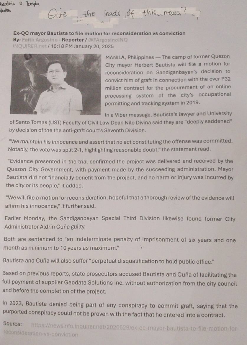 Ex-QC mayor Bautista to file motion for reconsideration vs conviction 
By: Faith Argosino - Reporter / @FArgosinoINQ 
INOUIRER.net/1 0:18 PM January 20, 2025 
MANILA, Philippines — The camp of former Quezon 
City mayor Herbert Bautista will file a motion for 
reconsideration on Sandiganbayan's decision to 
convict him of graft in connection with the over P32
million contract for the procurement of an online 
processing system of the city's occupational 
ermitting and tracking system in 2019. 
n a Viber message, Bautista’s lawyer and University 
of Santo Tomas (UST) Faculty of Civil Law Dean Nilo Divina said they are “deeply saddened” 
by decision of the the anti-graft court’s Seventh Division. 
“We maintain his innocence and assert that no act constituting the offense was committed. 
Notably, the vote was split 2-1, highlighting reasonable doubt,” the statement read. 
“Evidence presented in the trial confirmed the project was delivered and received by the 
Quezon City Government, with payment made by the succeeding administration. Mayor 
Bautista did not financially benefit from the project, and no harm or injury was incurred by 
the city or its people,” it added. 
“We will file a motion for reconsideration, hopeful that a thorough review of the evidence will 
affirm his innocence," it further said. 
Earlier Monday, the Sandiganbayan Special Third Division likewise found former City 
Administrator Aldrin Cuña guilty. 
Both are sentenced to “an indeterminate penalty of imprisonment of six years and one 
month as minimum to 10 years as maximum.” 
Bautista and Cuña will also suffer “perpetual disqualification to hold public office.” 
Based on previous reports, state prosecutors accused Bautista and Cuña of facilitating the 
full payment of supplier Geodata Solutions Inc. without authorization from the city council 
and before the completion of the project. 
In 2023, Bautista denied being part of any conspiracy to commit graft, saying that the 
purported conspiracy could not be proven with the fact that he entered into a contract. 
Source: 
reconsideration-vs-conviction