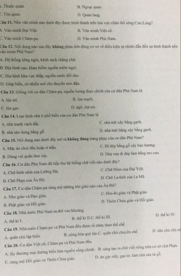 A. Thuộc quan. B. Ngoại quan.
C. Tôn quan. D. Quan lang.
Cầu 11. Nền văn minh nào dưới đây được hình thành trên lưu vực châu thổ sông Cứu Long?
A. Văn minh Đại Việt. B. Văn mình Việt cổ.
C. Văn minh Chãm-pa. D. Văn minh Phù Nam.
Cầu 12. Nội dung nào sau đây không phản ảnh đúng cơ sở về điều kiện tự nhiên dẫn đến sự hình thành nền
văn minh Phù Nam?
A. Hệ thống sông ngòi, kênh rạch chăng chịt.
B. Địa hình cao, khan hiểm nguồn nước ngọt.
C. Địa hình khu vực thấp, nguồn nước dồi dào.
D. Giáp biển, có nhiều nơi cho thuyền neo đậu.
Câu 13. Giống với cư dân Chăm-pa, nguồn lương thực chính của cư dân Phù Nam là
A. lúa mì. B. lúa mạch.
C. lúa gạo. D. ngô, lúa mì.
Câu 14. Loại hình nhà ở phổ biển của cư dân Phù Nam là
A. nhà tranh vách đất C. nhà trệt xây bằng gạch.
B. nhà sản dựng bằng gỗ. D. nhà mái bằng xây bằng gạch.
Câu 15. Nội dung nào dưới dây mô tả không đúng trang phục của cư dân Phù Nam?
A. Mặc áo chui đầu hoặc ở trần. C. Đi dếp bằng gỗ cây bao hương.
B. Dùng vài quấn làm váy. D. Nhà vua đi dép làm bằng mo cau.
Câu 16. Cư dân Phù Nam đã tiếp thu hệ thống chữ viết nào dưới đây?
A. Chữ hình nêm của Lưỡng Hà.  C. Chữ Nôm của Đại Việt.
B. Chữ Phạn của Ấn Độ. D. Chữ La-tinh của La Mã.
Câu 17. Cư dân Chăm-pa sùng mộ những tôn giáo nào của Ân Độ?
A. Nho giáo và Đạo giáo. C. Hin-du giáo và Phật giáo.
B. Phật giáo và Hồi giáo. D. Thiên Chúa giáo và Hồi giáo.
Câu 18. Nhà nước Phù Nam ra đời vào khoảng
A. thế ki I. B. thế ki II.C. thể ki III. D. thể ki IV.
Câu 19. Nhà nước Chăm-pa và Phù Nam đều được tổ chức theo thể chế
A. quân chủ lập hiến. B. cộng hòa quý tộc C. quân chủ chuyên chế, D. dân chủ chủ nê
Câu 20. Cư dân Việt cổ, Chăm-pa và Phù Nam đều
A. lấy thương mại đường biển làm nguồn sống chính. B. sáng tạo ra chữ viết riêng trên cơ sở chữ Phạn.
C. sùng mộ Hồi giáo và Thiên Chúa giáo. D. ăn gạo nếp, gạo tẻ; làm nhà sản từ gỗ.