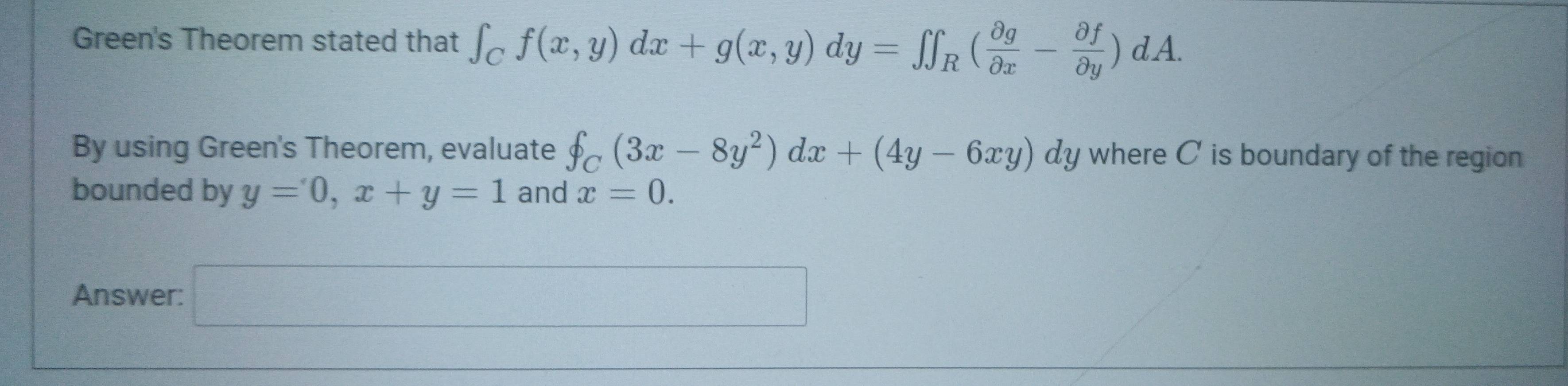 Green's Theorem stated that ∈t _Cf(x,y)dx+g(x,y)dy=∈t _R( partial g/partial x - partial f/partial y )dA. 
By using Green's Theorem, evaluate f_C(3x-8y^2)dx+(4y-6xy)dy where C ' is boundary of the region 
bounded by y=0, x+y=1 and x=0. 
Answer: □