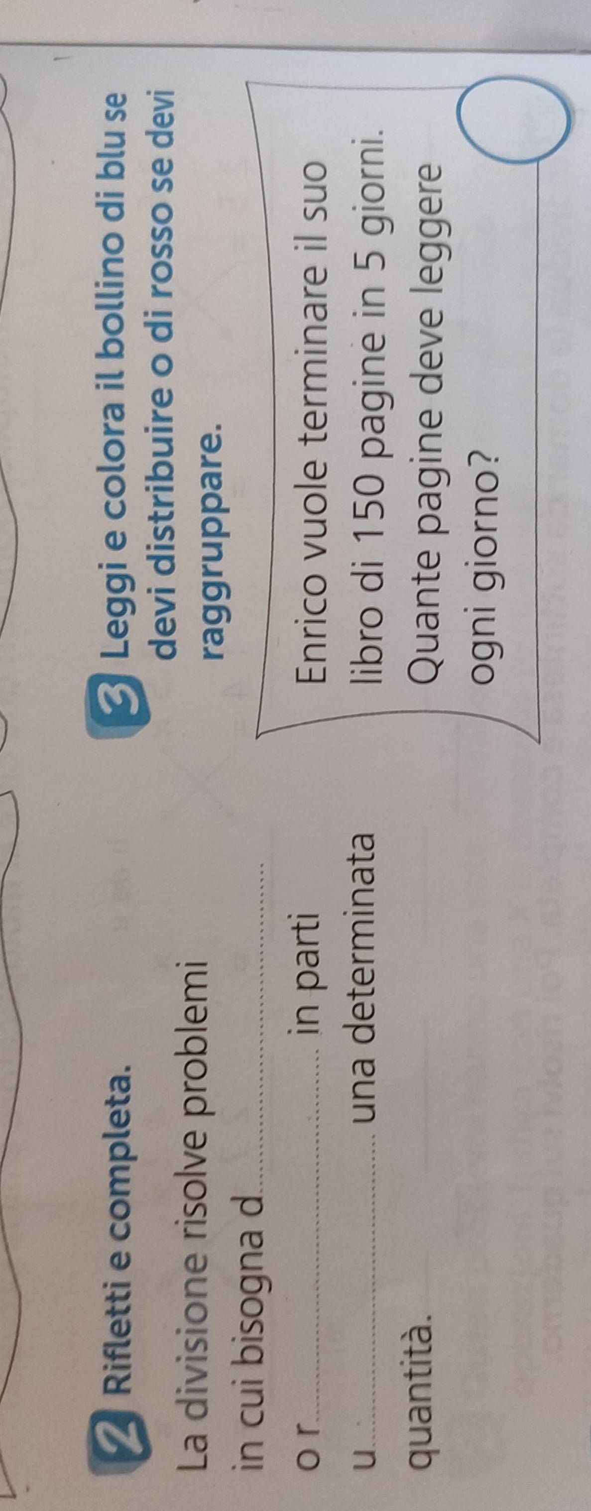 Rifletti e completa. Leggi e colora il bollino di blu se 
devi distribuire o di rosso se devi 
La divisione risolve problemi 
raggruppare. 
in cui bisogna d._ 
o r_ in parti Enrico vuole terminare il suo 
U... 
una determinata libro di 150 pagine in 5 giorni. 
quantità. Quante pagine deve leggere 
ogni giorno?