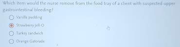 Which item would the nurse remove from the food tray of a client with suspected upper
gastrointestinal bleeding?
Vanilla pudding
Strawberry Jell-O
Turkey sandwich
Orange Gatorade