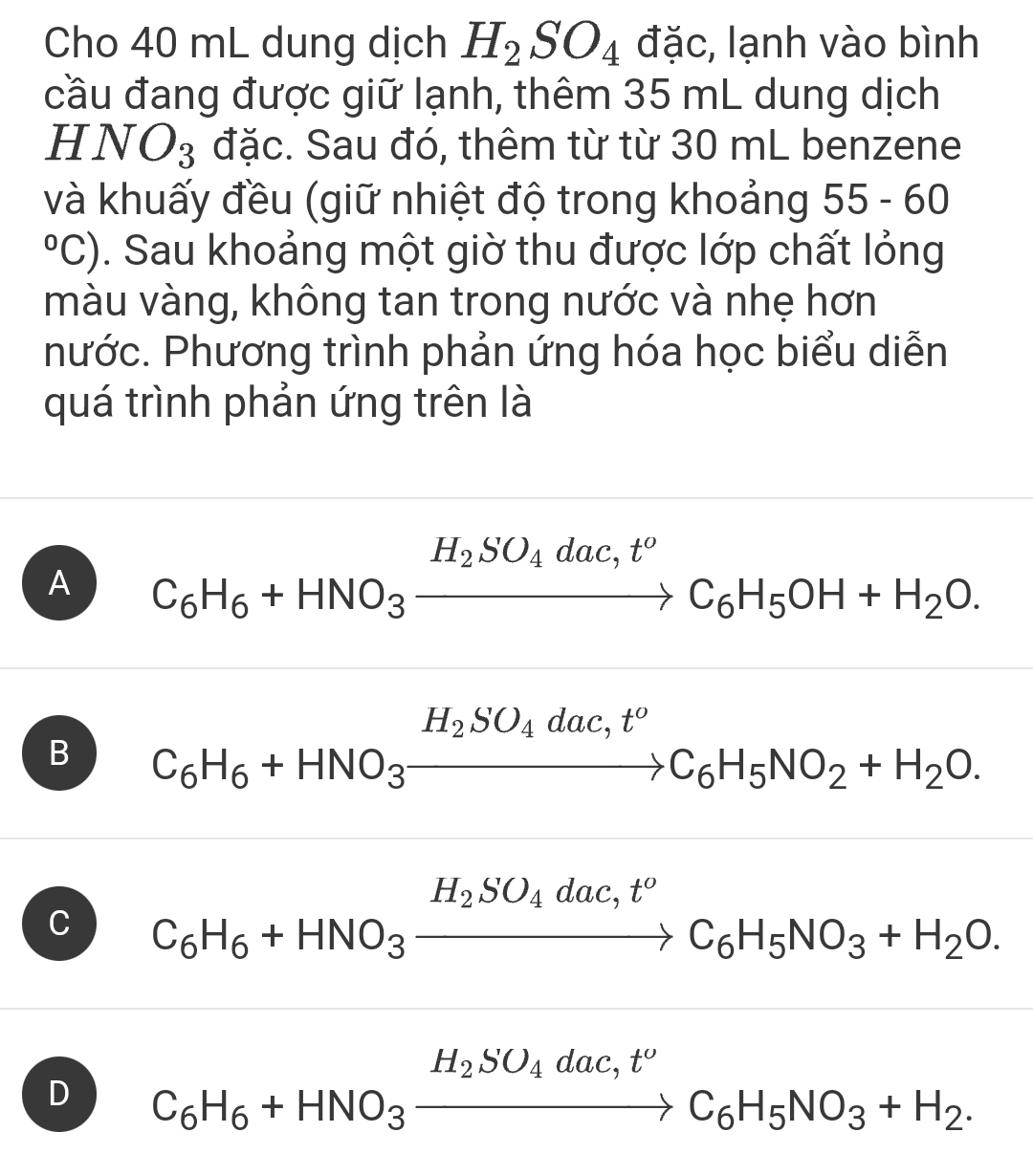 Cho 40 mL dung dịch H_2SO_4 đặc, lạnh vào bình
cầu đang được giữ lạnh, thêm 35 mL dung dịch
HNO_3 đặc. Sau đó, thêm từ từ 30 mL benzene
và khuấy đều (giữ nhiệt độ trong khoảng 55-60°C) 1. Sau khoảng một giờ thu được lớp chất lỏng
màu vàng, không tan trong nước và nhẹ hơn
hước. Phương trình phản ứng hóa học biểu diễn
quá trình phản ứng trên là
A C_6H_6+HNO_3xrightarrow H_2SO_4dac,t^oC_6H_5OH+H_2O.
B C_6H_6+HNO_3xrightarrow H_2SO_4dac,t^oC_6H_5NO_2+H_2O. 
□  □  (-3,4)
C C_6H_6+HNO_3xrightarrow H_2SO_4dac, t^oC_6H_5NO_3+H_2O.
D C_6H_6+HNO_3xrightarrow H_2SO_4dac,t^oC_6H_5NO_3+H_2.