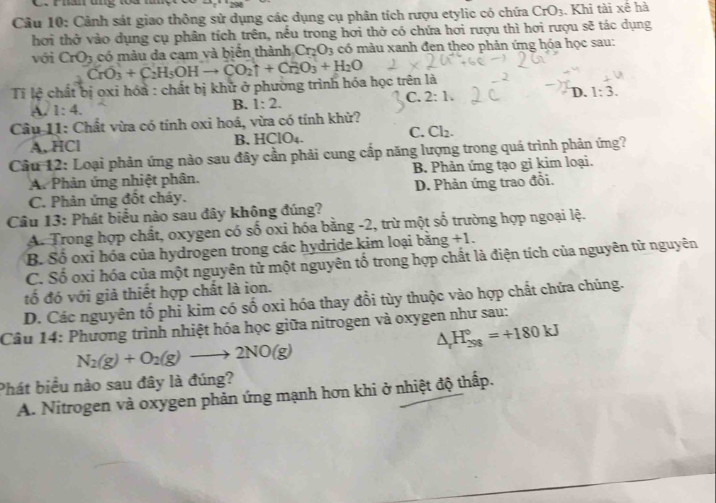 Phâm tng toa h
Câu 10: Cảnh sát giao thông sử dụng các dụng cụ phân tích rượu etylic có chứa CrO_3. Khi tài xế hà
hơi thở vào dụng cụ phân tích trên, nếu trong hơi thở có chứa hơi rượu thì hơi rượu sẽ tác dụng
có màu da cam và biến thành Cr_2O_3 có màu xanh đen theo phản ứng hóa học sau:
với CrO_3 CrO_3+C_2H_5OHto CO_2uparrow +Cr_2O_3+H_2O
Tỉ lệ chất bị oxi hóa : chất bị khử ở phường trình hóa học trên là
C. 2:1.
A. 1:4. B. 1:2. D. 1:3.
Câu 11: Chất vừa có tính oxi hoá, vừa có tính khử?
C.
A. HCl B. HClO₄. Cl_2.
Câu 12: Loại phản ứng nào sau đây cần phải cung cấp năng lượng trong quá trình phản ứng?
A. Phản ứng nhiệt phân. B. Phản ứng tạo gi kim loại.
C. Phản ứng đốt cháy. D. Phản ứng trao đồi.
Câu 13: Phát biểu nào sau đây không đúng?
A. Trong hợp chất, oxygen có số oxi hóa bằng -2, trừ một số trường hợp ngoại lệ.
B. Số oxi hóa của hydrogen trong các hydride kim loại bằng +1
C. Số oxi hóa của một nguyên tử một nguyên tố trong hợp chất là điện tích của nguyên từ nguyên
tố đó với giả thiết hợp chất là ion.
D. Các nguyên tổ phi kim có số oxi hóa thay đổi tùy thuộc vào hợp chất chứa chúng.
Câu 14: Phương trình nhiệt hóa học giữa nitrogen và oxygen như sau:
△ _rH_(298)°=+180kJ
N_2(g)+O_2(g)to 2NO(g)
Phát biểu nào sau đây là đúng?
A. Nitrogen và oxygen phản ứng mạnh hơn khi ở nhiệt độ thấp.