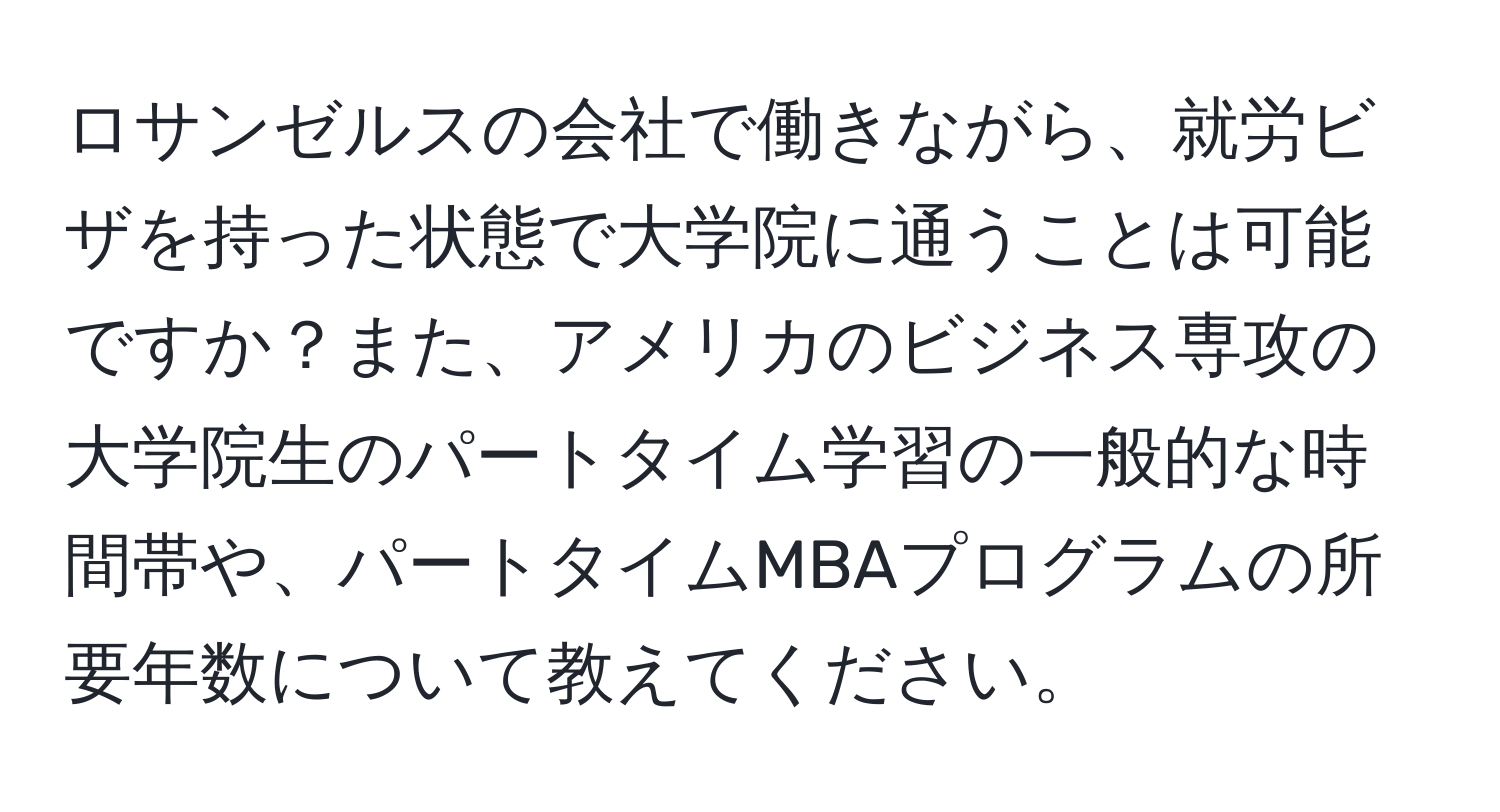 ロサンゼルスの会社で働きながら、就労ビザを持った状態で大学院に通うことは可能ですか？また、アメリカのビジネス専攻の大学院生のパートタイム学習の一般的な時間帯や、パートタイムMBAプログラムの所要年数について教えてください。