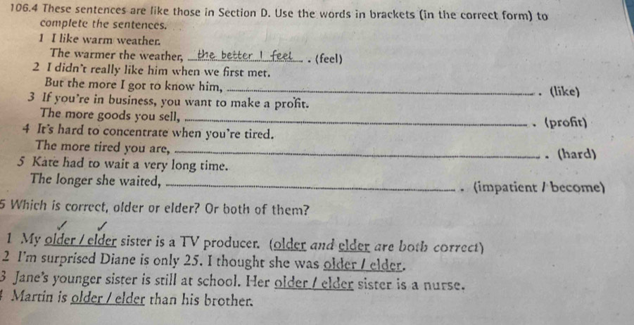 106.4 These sentences are like those in Section D. Use the words in brackets (in the correct form) to 
complete the sentences. 
1 I like warm weather. 
The warmer the weather, _ . (feel) 
2 I didn’t really like him when we first met. 
But the more I got to know him, _. (like) 
3 If you’re in business, you want to make a proft. 
The more goods you sell,_ 
. (profit) 
4 It's hard to concentrate when you’re tired. 
The more tired you are, _. (hard) 
5 Kate had to wait a very long time. 
The longer she waited, _ (impatient / become) 
5 Which is correct, older or elder? Or both of them? 
1 My older / elder sister is a TV producer. (older and elder are both correct) 
2 I'm surprised Diane is only 25. I thought she was older / elder. 
3 Jane's younger sister is still at school. Her older / elder sister is a nurse. 
Martin is older / elder than his brother.