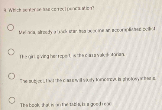 Which sentence has correct punctuation?
Melinda, already a track star, has become an accomplished cellist.
The girl, giving her report, is the class valedictorian.
The subject, that the class will study tomorrow, is photosynthesis.
The book, that is on the table, is a good read.