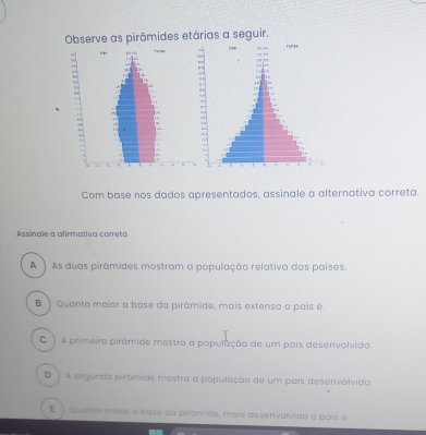 Observe as pirâmides etárias a seguir.
Com base nos dados apresentados, assinale a alternativa correta.
Assinale a afirmativa correta
A ) As duas pirâmides mostram a população relativa dos países.
B ) Quanto maior a base da pirâmide, mais extenso o país é
) A primeira pirámide mostra a população de um pais desenvolvido
D ) A segunda pirâmide mostra a população de um pais desenvolvido.
E ) Quanto maior a base da pirômide, mais desenvolvido o país e