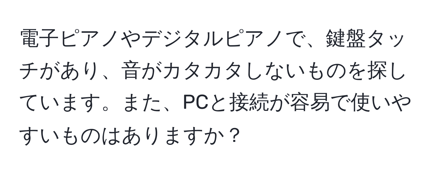 電子ピアノやデジタルピアノで、鍵盤タッチがあり、音がカタカタしないものを探しています。また、PCと接続が容易で使いやすいものはありますか？