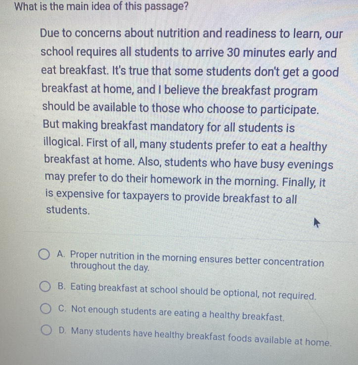 What is the main idea of this passage?
Due to concerns about nutrition and readiness to learn, our
school requires all students to arrive 30 minutes early and
eat breakfast. It's true that some students don't get a good
breakfast at home, and I believe the breakfast program
should be available to those who choose to participate.
But making breakfast mandatory for all students is
illogical. First of all, many students prefer to eat a healthy
breakfast at home. Also, students who have busy evenings
may prefer to do their homework in the morning. Finally, it
is expensive for taxpayers to provide breakfast to all
students.
A. Proper nutrition in the morning ensures better concentration
throughout the day.
B. Eating breakfast at school should be optional, not required.
C. Not enough students are eating a healthy breakfast.
D. Many students have healthy breakfast foods available at home.