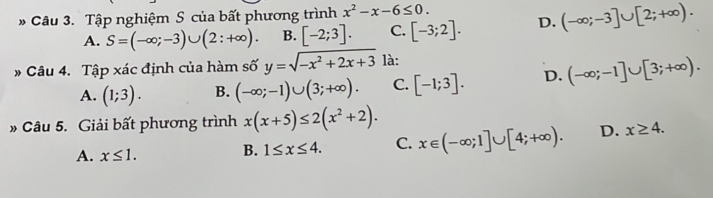 Tập nghiệm S của bất phương trình x^2-x-6≤ 0.
A. S=(-∈fty ;-3)∪ (2:+∈fty ). B. [-2;3]. C. [-3;2]. D. (-∈fty ;-3]∪ [2;+∈fty ). 
# Câu 4. Tập xác định của hàm số y=sqrt(-x^2+2x+3) là:
A. (1;3). B. (-∈fty ;-1)∪ (3;+∈fty ). C. [-1;3].
D. (-∈fty ;-1]∪ [3;+∈fty ). 
* Câu 5. Giải bất phương trình x(x+5)≤ 2(x^2+2).
A. x≤ 1.
B. 1≤ x≤ 4. C. x∈ (-∈fty ;1]∪ [4;+∈fty ). D. x≥ 4.