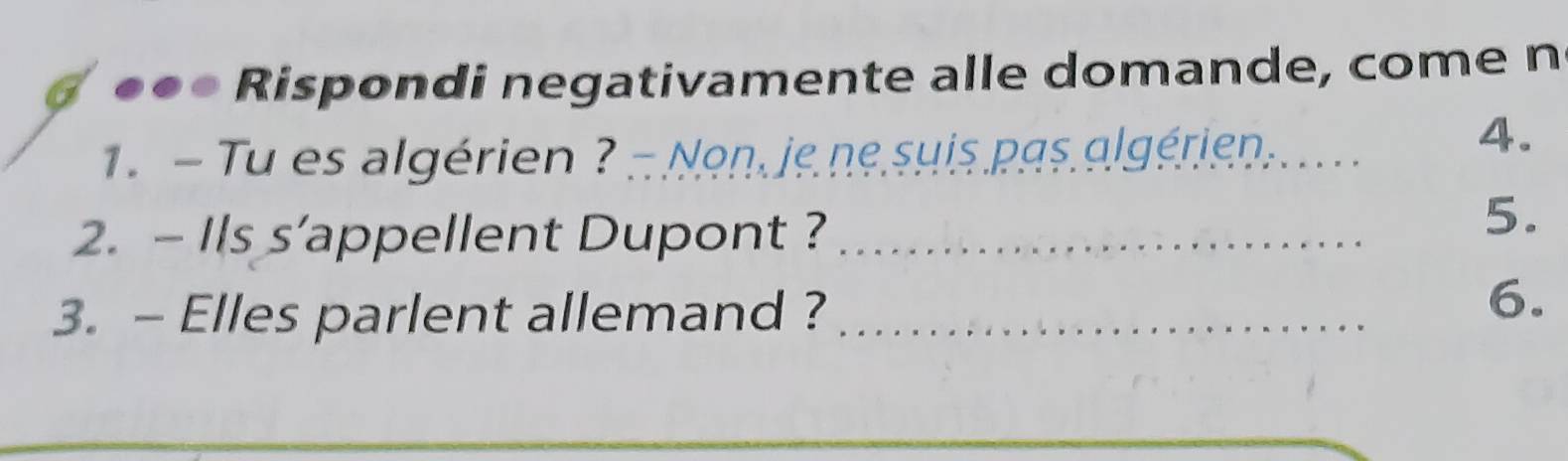 Rispondi negativamente alle domande, come n 
1 - Tu es algérien ? - Non, je ne suis.pgs algériens . 
4. 
2. - Ils s’appellent Dupont ?_ 
5. 
3. - Elles parlent allemand ?_ 
6. 
_