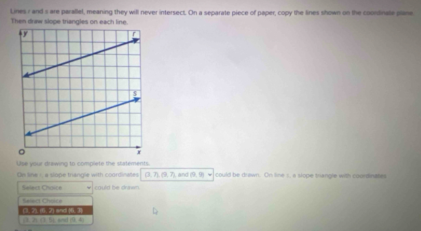 Lines r and s are parallel, meaning they will never intersect. On a separate piece of paper, copy the lines shown on the coordinate plane 
Then draw slope triangles on each line. 
Use your drawing to complete the statements. 
On line /, a slope triangle with coordinates (3,7), (9,7) , and (9,9) could be drawn. On line s, a slope triangle with coordinates 
Select Choice could be drawn. 
Select Choice
(3, 2), 118° ?) and 6:3
j3. T (3,5) Land (9,4)